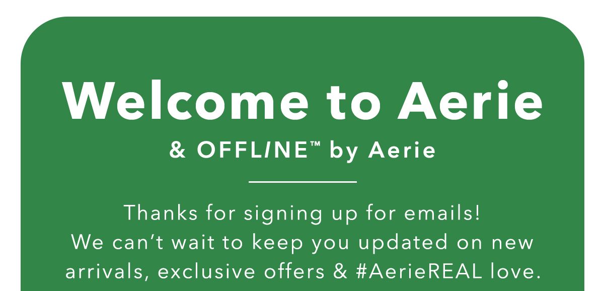 Welcome to aerie & offline by aerie thanks for signing up for emails! We can't wait to keep you updated on new arrivals, exclusive offers & #aeriereal love.