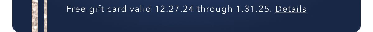 Free gift card valid 12.27.24 through 1.31.25. Details