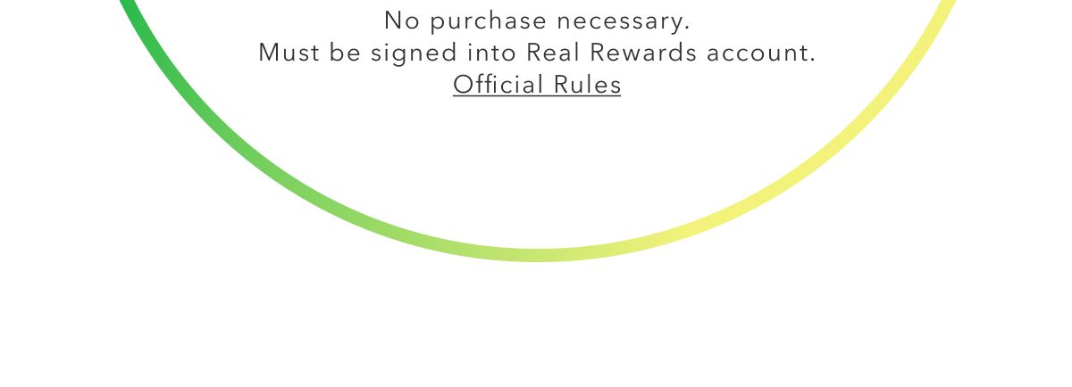 No purchase necessary. Must be signed into Real Rewards account. Official Rules