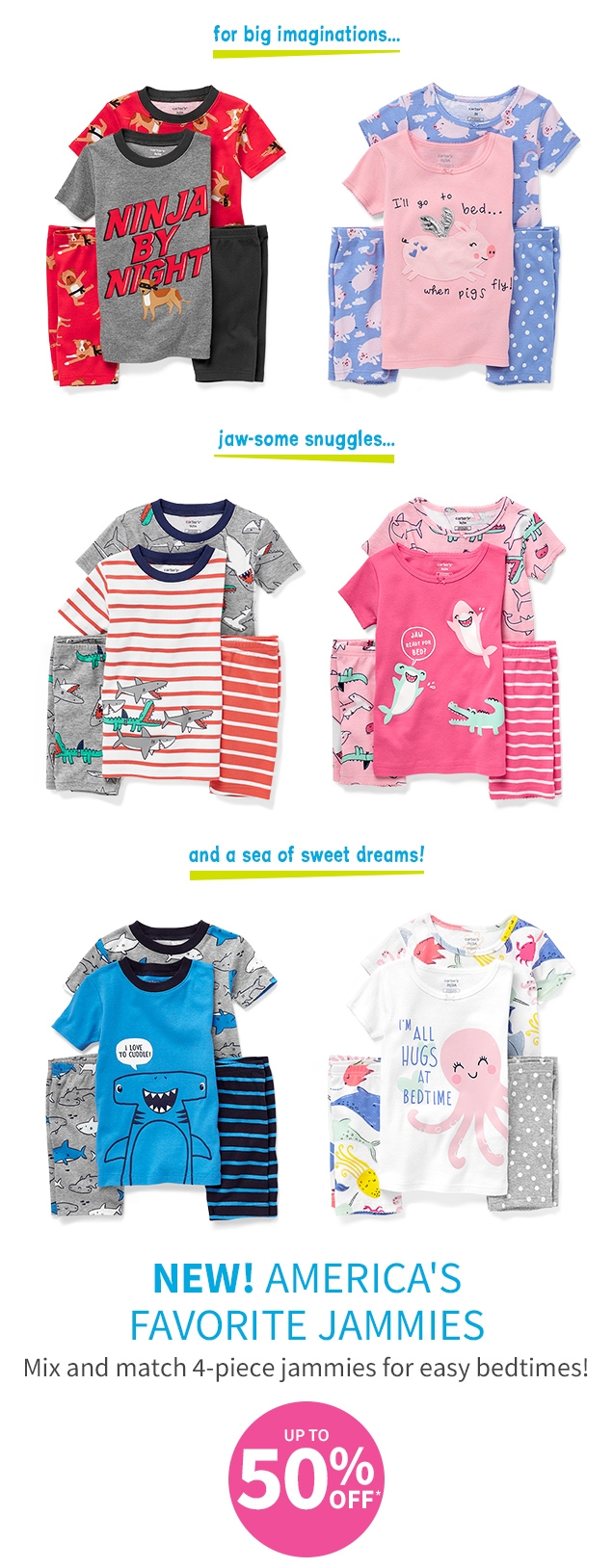 for big imaginations... | jaw-some snuggles... | and a sea of sweet dreams! | NEW! AMERICA'S FAVORITE JAMMIES | Mix and match 4-piece jammies for easy bedtimes! | UP TO 50% OFF*