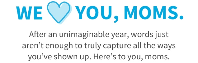 WE 💙 YOU, MOMS. | After an unimaginable year, words just aren’t enough to truly capture all the ways you’ve shown up. | Here’s to you, moms.