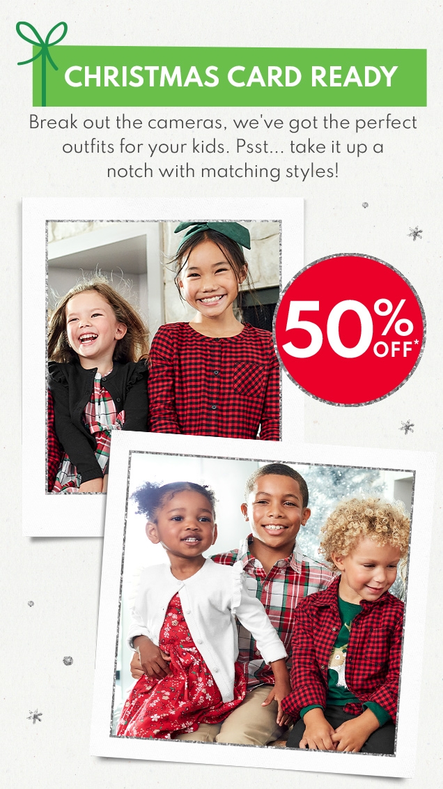 CHRISTMAS CARD READY Break out the cameras, we've gpt the perfect outfits for your kids. Psst... take it up a notch with matching styles! 50% OFF*