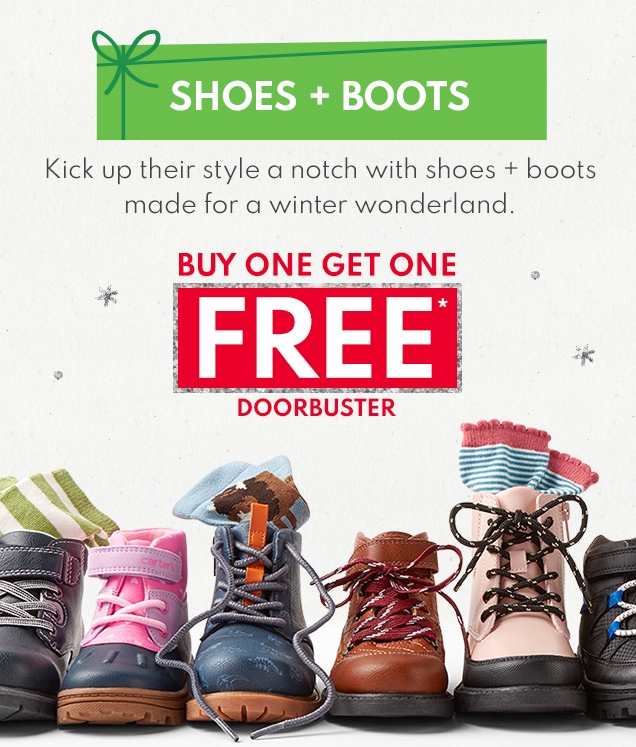 SHOES + BOOTS Kick up their style a notch with shoes + boots made for a winter wonderland. BUY ONE GET ONE FREE* DOORBUSTER