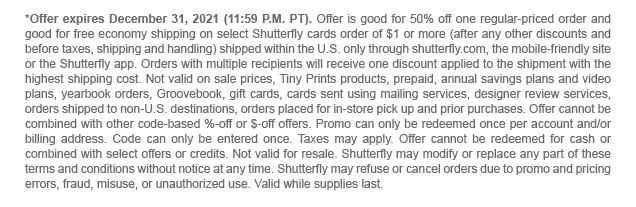 *Offer expires December 31, 2021 (11:59 P.M. PT). Offer is good for 50% off one regular-priced order and good for free economy shipping on select Shutterfly cards order of $1 or more (after any other discounts and before taxes, shipping and handling) shipped within the U.S. only through shutterfly.com, the mobile-friendly site or the Shutterfly app. Orders with multiple recipients will receive one discount applied to the shipment with the highest shipping cost. Not valid on sale prices, Tiny Prints products, prepaid, annual savings plans and video plans, yearbook orders, Groovebook, gift cards, cards sent using mailing services, designer review services, orders shipped to non-U.S. destinations, orders placed for in-store pick up and prior purchases. Offer cannot be combined with other code-based %-off or $-off offers. Promo can only be redeemed once per account and/or billing address. Code can only be entered once. Taxes may apply. Offer cannot be redeemed for cash or combined with select offers or credits. Not valid for resale. Shutterfly may modify or replace any part of these terms and conditions without notice at any time. Shutterfly may refuse or cancel orders due to promo and pricing errors, fraud, misuse, or unauthorized use. Valid while supplies last.