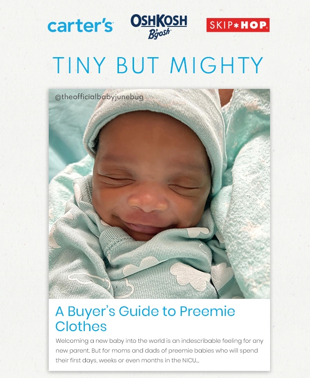 carter’s® | OshKosh | B’gosh® | SHIP*HOP® | TINY BUT MIGHTY | @theofficialbabyjunebug | A Buyer’s Guide to Preemie | Clothes | Welcoming a new baby into the world is an indescribable feeling for any | new parent. But for moms and dads of preemie babies who will spend | their first days, weeks or even months in the NICU...
