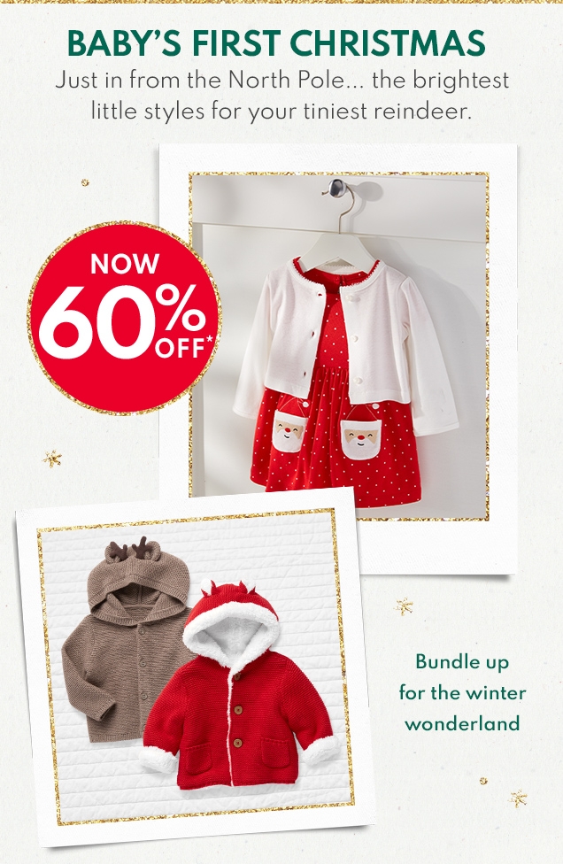 BABY'S FIRST CHRISTMAS | Just in from the North Pole... the brightest little styles for your tiniest reindeer. | NOW 60% OFF* | Bundle up for the winter wonderland