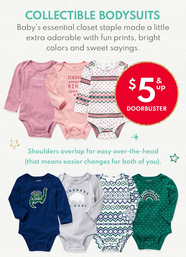 COLLECTIBLE BODYSUITS | Baby's essential closet staple made a little extra adorable with fun prints, bright colors and sweet sayings. | $5 & up DOORBUSTER | Shoulders overlap for easy over-the-head (that means easier changes for the both of you).