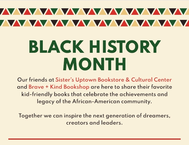 BLACK HISTORY | MONTH | Our friends at Sister’s Uptown Bookstore & Cultural Center | and Brave + Kind Bookshop are here to share their favorite | kid‐friendly books that celebrate the achievements and | legacy of the African‐American community. | Together we can inspire the next generation of dreamers, | creators and leaders.