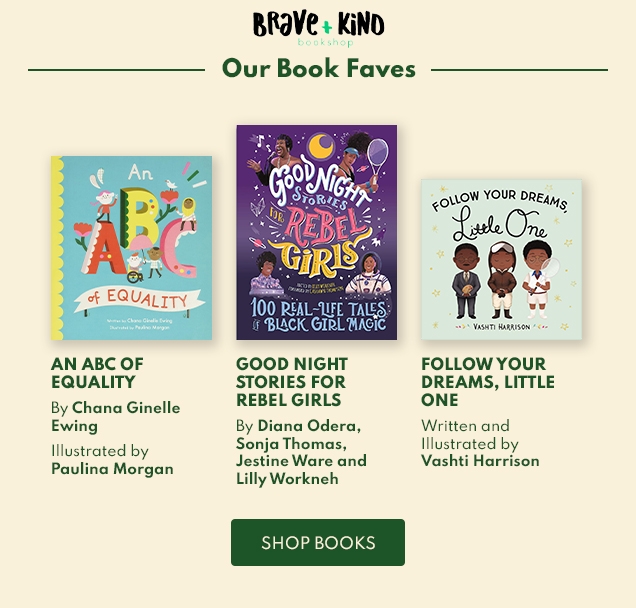 Brave + Kind | bookshop | Our Book Faves | AN ABC OF | EQUALITY | By Chana Ginelle | Ewing | Illustrated by | Paulina Morgan | GOOD NIGHT | STORIES FOR | REBEL GIRLS | By Diana Odera, | Sonja Thomas, | Jestine Ware and | Lilly Workneh | FOLLOW YOUR | DREAMS, LITTLE | ONE | Written and | Illustrated by | Vashti Harrison | SHOP BOOKS