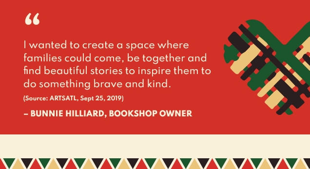 ” | I wanted to create a space where | families could come, be together and | find beautiful stories to inspire them to | do something brave and kind. | (Source ARTSATL. Sept 25, 2019) | ‐'BUNNIE HILLIARD, BOOKSHOP OWNER