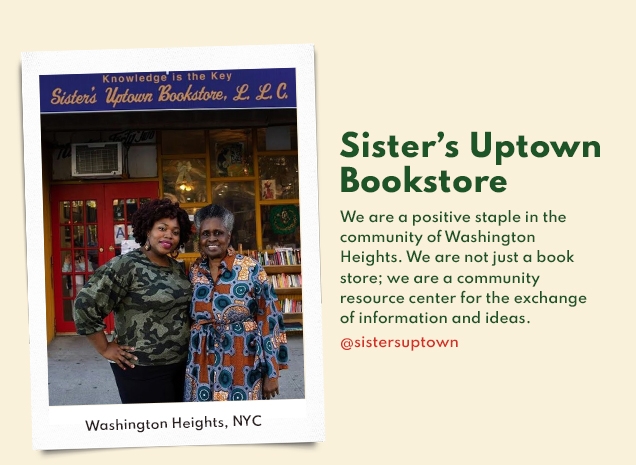 Sister’s Uptown | Bookstore | We are a positive staple in the | community of Washington | Heights. We are not just a book | store; we are a community | resource center for the exchange | of information and ideas. | @sistersuptown
