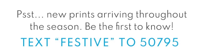 Psst... new prints arriving throughout the season. Be the first to know! | TEXT ”FESTIVE“ to 50795