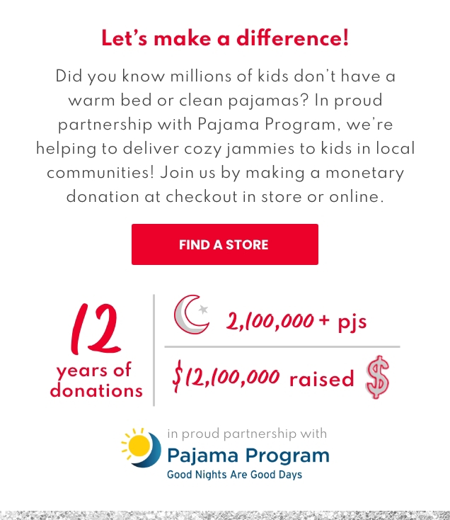 Let's make a difference! | Did you know millions of kids don't have a warm bed or clean pajamas? In proud partnership with Pajama Program, we're helping to deliver cozy jammies to kids in local communities! Join us by making a monetary donation at checkout in store or online. | FIND A STORE | 12 years of donations | 2,100,000 + pjs | $12,100,000 raised | in proud partnership with Pajama Program | Good Nights Are Good Days