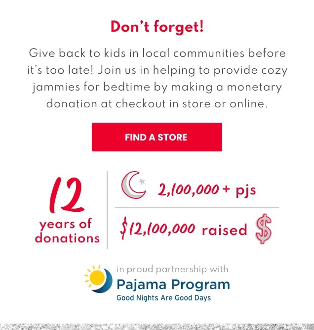 Don't forget! | Give back to kids in local communities before it's too late! | Join us in helping to provide cozy jammies for bedtie by making a monetary donation at checkout in store or online. | FIND A STORE | 12 years of donations | 2,100,000 + pjs | $12,100,000 raised | in proud partnership with Pajama Program | Good Nights Are Good Days 