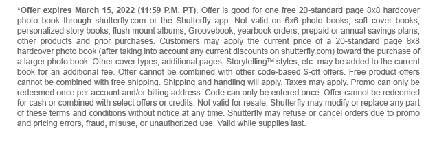 *Offer expires March 15, 2022 (11:59 P.M. PT). Offer is good for one free 20-standard page 8x8 hardcover photo book through shutterfly.com or the Shutterfly app. Not valid on 6x6 photo books, soft cover books, personalized story books, flush mount albums, Groovebook, yearbook orders, prepaid or annual savings plans, other products and prior purchases. Customers may apply the current price of a 20-standard page 8x8 hardcover photo book (after taking into account any current discounts on shutterfly.com) toward the purchase of a larger photo book. Other cover types, additional pages, StorytellingTM styles, etc. may be added to the current book for an additional fee. Offer cannot be combined with other code-based $-off offers. Free product offers cannot be combined with free shipping. Shipping and handling will apply. Taxes may apply. Promo can only be redeemed once per account and/or billing address. Code can only be entered once. Offer cannot be redeemed for cash or combined with select offers or credits. Not valid for resale. Shutterfly may modify or replace any part of these terms and conditions without notice at any time. Shutterfly may refuse or cancel orders due to promo and pricing errors, fraud, misuse, or unauthorized use. Valid while supplies last.