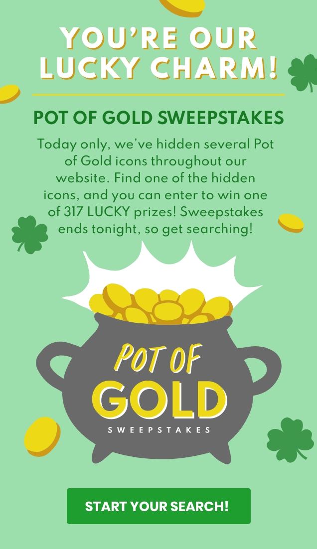YOU'RE OUR LUCKY CHARM! POT OF GOLD SWEEPSTAKES | Today only, we've hidden several Pot of Gold icons throughout our website. Find one of the hidden icons, and you can enter to win one of 317 LUCKY prizes! Sweepstakes ends tonight, so get searching! | POT OF GOLD SWEEPSTAKES | START YOUR SEARCH 