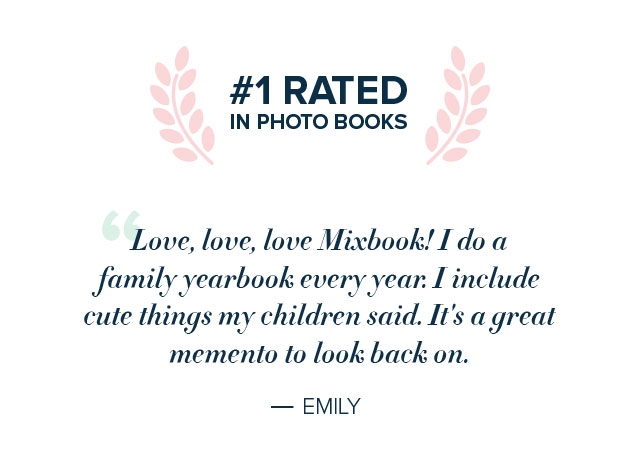 #1 RATED | IN PHOTO BOOKS | ”Love, love love Mixbook! I do a | family yearbook every year. I include | cute things my children said. It’s a great | memento to look back on. | ‐ EMILY