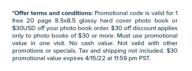 *Offer terms and conditions: Promotional code is valid for 1 free 20 page 8.5x8.5 glossy hard cover photo book or $30USD off your photo book order. $30 off discount applies only to photo books of $30 or more. Must use promotional value in one visit. No cash value. Not valid with other promotions or specials. Tax and shipping not included. $30 promotional value expires 4/15/22 at 11:59 pm PST.
