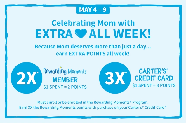 MAY 4 - 9 | Celebrating Mom with | EXTRA ❤️ ALL WEEK! | Because Mom Deserves more than just a day... earn EXTRA POINTS all week! | 2X* | Rewarding Moments MEMBER $ 1 SPENT = 2 POINTS | 3X* CARTER'S CREDIT CARD $1 SPENT = 3 POINTS | Must enroll or be enrolled in the Rewarding Moments Program. Earn 3X the Rewarding Moments points with purchase on your Carter's Credit Card.*