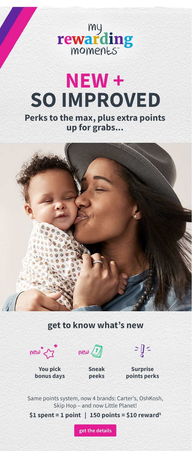 my rewarding moments™ | NEW + SO IMPROVED | Perks to the max, plus extra points up for grabs... | get to know what’s new | You pick bonus days | Sneak peeks | Surprise points perks | Same points system, now 4 brands: Carter’s, OshKosh, Skip Hop ‐ and now Little Planet! | $1 spent = 1 point | 150 points = $10 reward⁵ | get the details