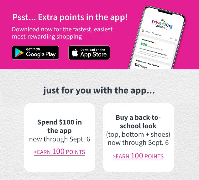 Psst... Extra points in the app! | Download now for the fastest, easiest most‐rewarding shopping | Just for you with the app... | Spend $100 in the app | now through Sept. 6 | EARN 100 POINTS | Buy a back‐to‐school look | (top, bottom + shoes) | now through Sept. 6 | EARN 100 POINTS