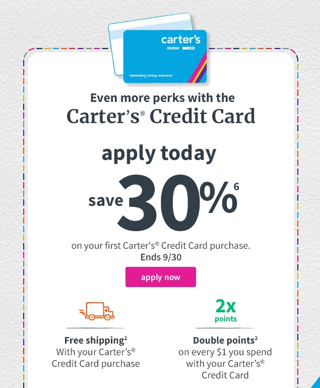 Even more perks with the | Carter’s® Credit Card | apply today | save 30%⁶ | on your first Carter’s® Credit Card purchase | Ends 9/30. | apply now | Free shipping¹ | With your Carter’s® Credit Card purchase | Double points² | on every $1 you spend with your Carter’s® Credit Card