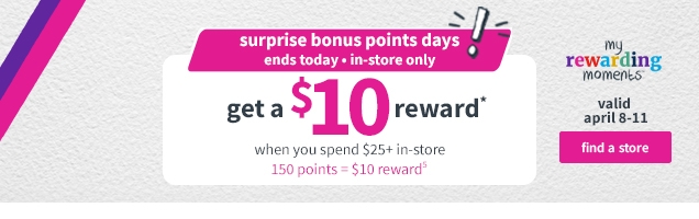 surprise bonus points days! ends today + in-store only | get a $10 reward * | when you spend $25 + in-store | 150 points = $10 reward | my rewarding moments | valid april 8 -11 | find a store