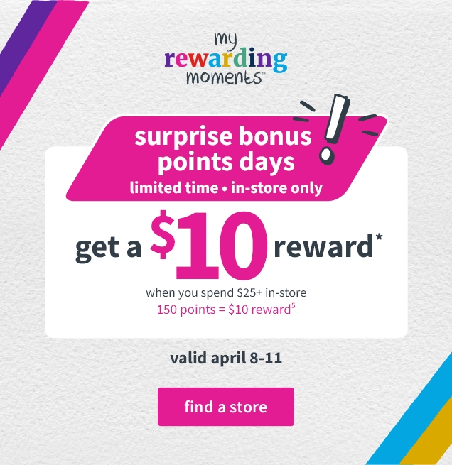 my rewarding moments | suprise bonus points days! | limited time | in-store only | get a $10 reward* | when you spend $25+ in-store | 150 points = $10 reward | valid april 8-11 | find a store 