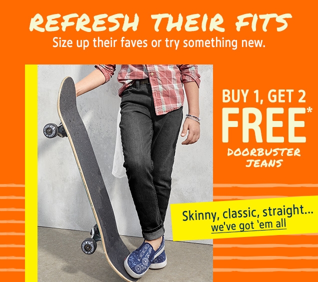 REFRESH THEIR FITS | Size up their faves or try something new. | BUY 1, GET 2 FREE* DOORBUSTER JEANS | Skinny, classic, straight...  | we've got 'em all