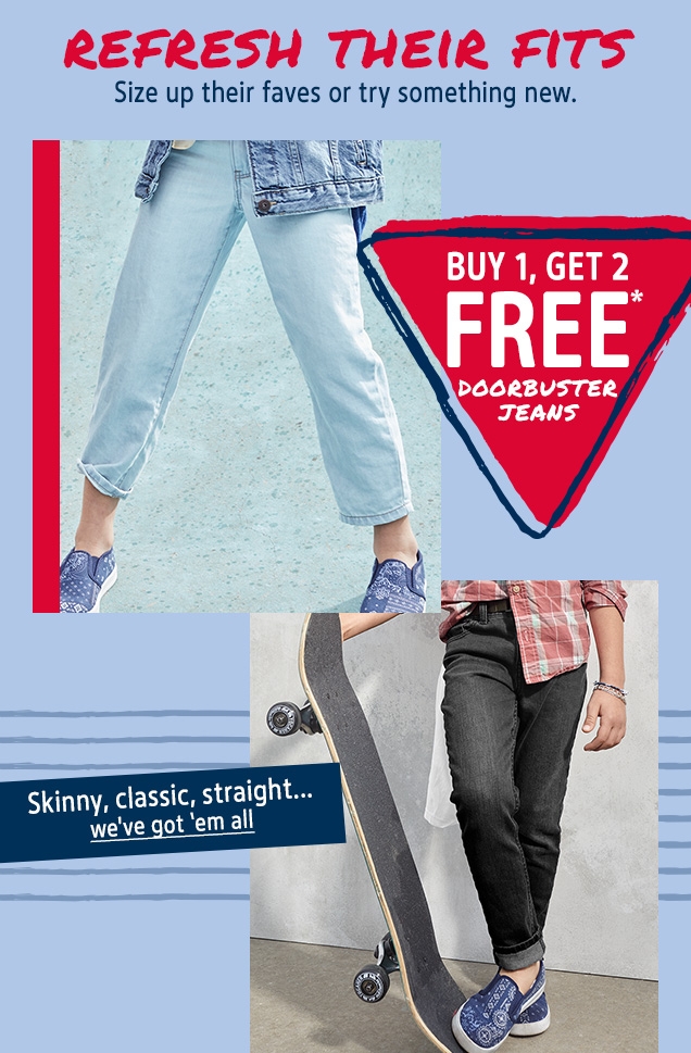 REFRESH THEIR FITS | Size up their faves or try something new. | BUY 1, GET 2 FREE* DOORBUSTER JEANS | Skinny, classic, straight... | we've got'em all