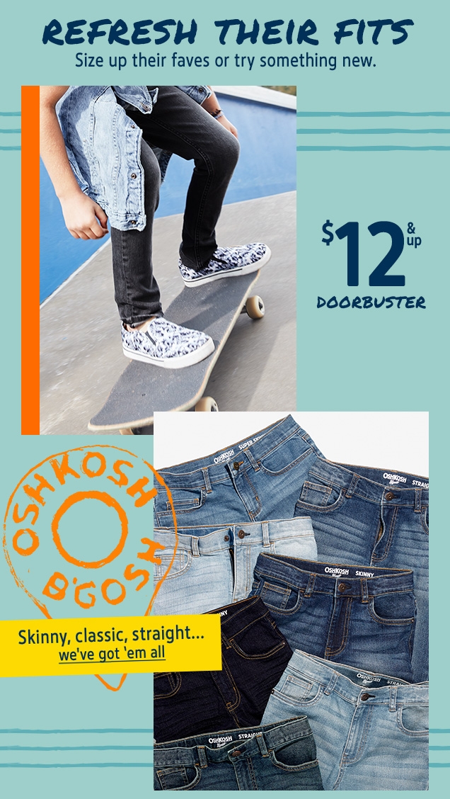 REFRESH THEIR FITS | Size up their faves or try something new. | $12 & up DOORBUSTER | OSHKOSH B'GOSH | Skinny, classic, straight...we've got'em all