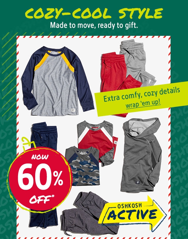 COZY‐COOL STYLE | Made to move, ready to gift. | NOW 60% OFF* | Extra comfy, cozy details | wrap 'em up | OSHKOSH ACTIVE
