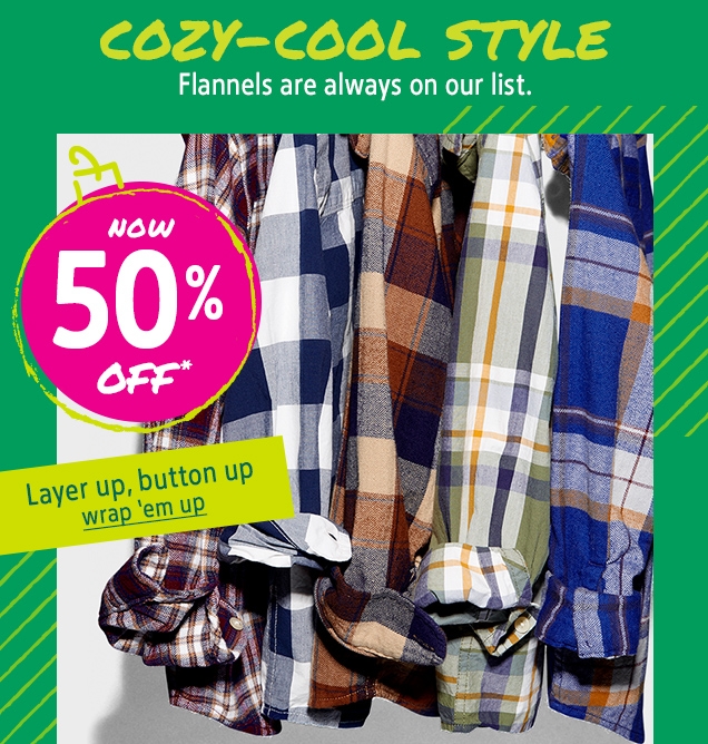 COZY-COOL STYLE | Flannels are always on our list. | NOW 50% OFF* | Layer up,botton up | wrap'em up