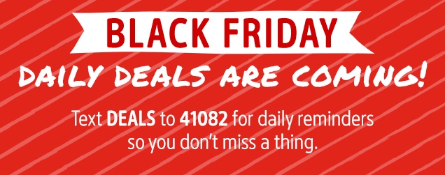 BLACK FRIDAY | DAILY DEALS ARE COMING | Text DEALS to 41082 for daily reminders so you don't miss a thing