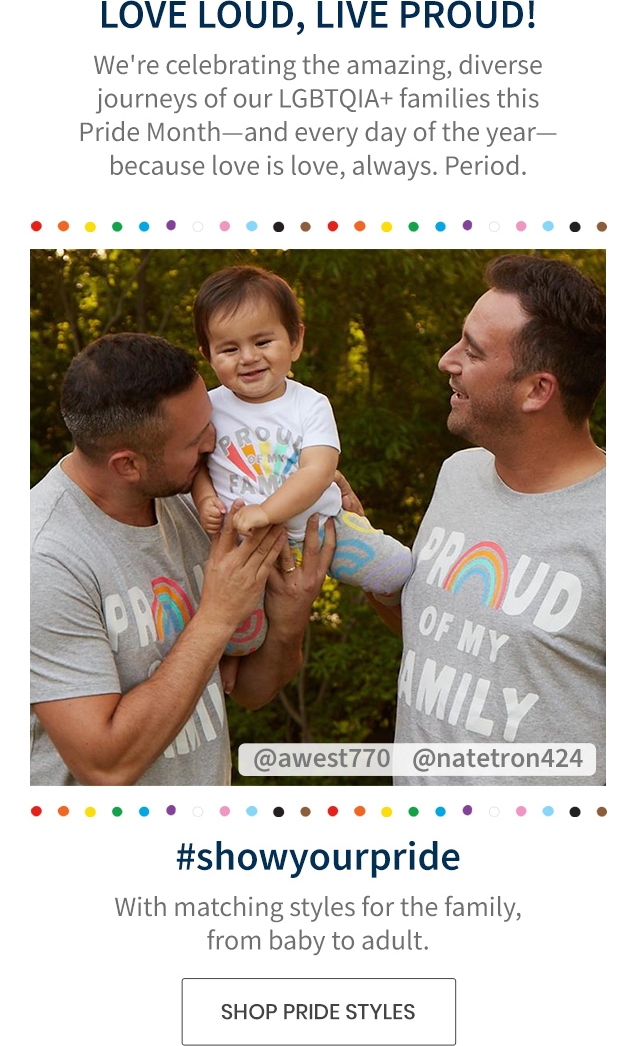 LOVE LOUD, LIVE PROUD! | We're celebrating the amazing, diverse journeys of our LGBTQIA+ families this Pride Month-and every day of the year-because love is love, always. Period. | #showyourpride | With matching styles for the family, from baby to adult. | SHOP PRIDE STYLES