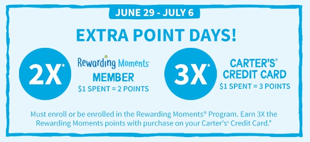 JUNE 29 - JULY 6 | EXTRA POINT DAYS! | 2X* Rewarding Moments MEMBER | $1 SPENT = 2 POINTS | 3X* CARTER'S®: CREDIT CARD | $1 SPENT = 3 POINTS | Must enroll or be enrolled in the Rewarding Moments®: Program. Earn 3X the Rewarding Moments points with purchase on your Carter's®: Credit Card.*