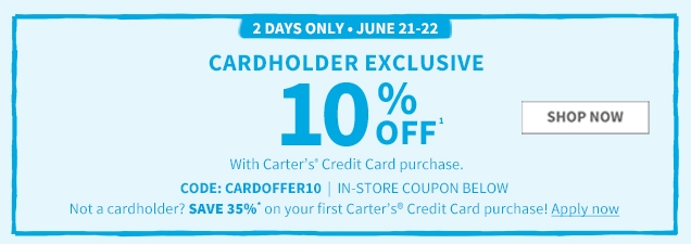 2 DAYS ONLY | JUNE 21-22 | CARDHOLDER EXCLUSIVE | 10% OFF¹ | SHOP NOW | With Carter's® Credit Card purchase. | CODE: CARDOFFER10 | IN-STORE COUPON BELOW | Not a cardholder? SAVE 35%* on your first Carter's® Credit Card purchase! Apply now
