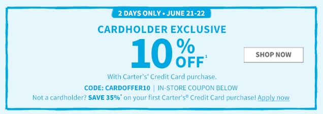 2 DAYS ONLY.JUNE 21-22 | CARDHOLDER EXCLUSIVE | 10% OFF¹ | With Carter’s® Credit Card purchase. | CODE: CARDOFFER10 | IN‐STORE COUPON BELOW | Not a cardholder? SAVE 35%* on your first Carter’s® Credit Card purchase | Apply now | SHOP NOW