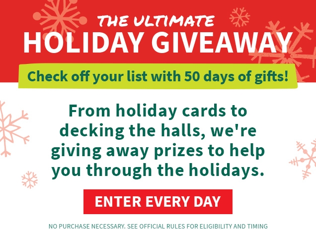 THE ULTIMATE HOLIDAY GIVEAWAY | Check off your list with 50 days of gifts! | From holiday cards to decking the halls, we're giving away prizes to help you through the holidays. | ENTER EVERY DAY | NO PURCHASE NECESSARY. SEE OFFICIAL RULES FOR ELIGIBILITY AND TIMING