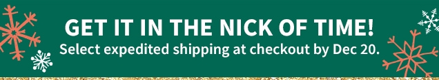 GET IT IN THE NICK OF TIME! | Select expedited shipping at checkout by Dec 20.