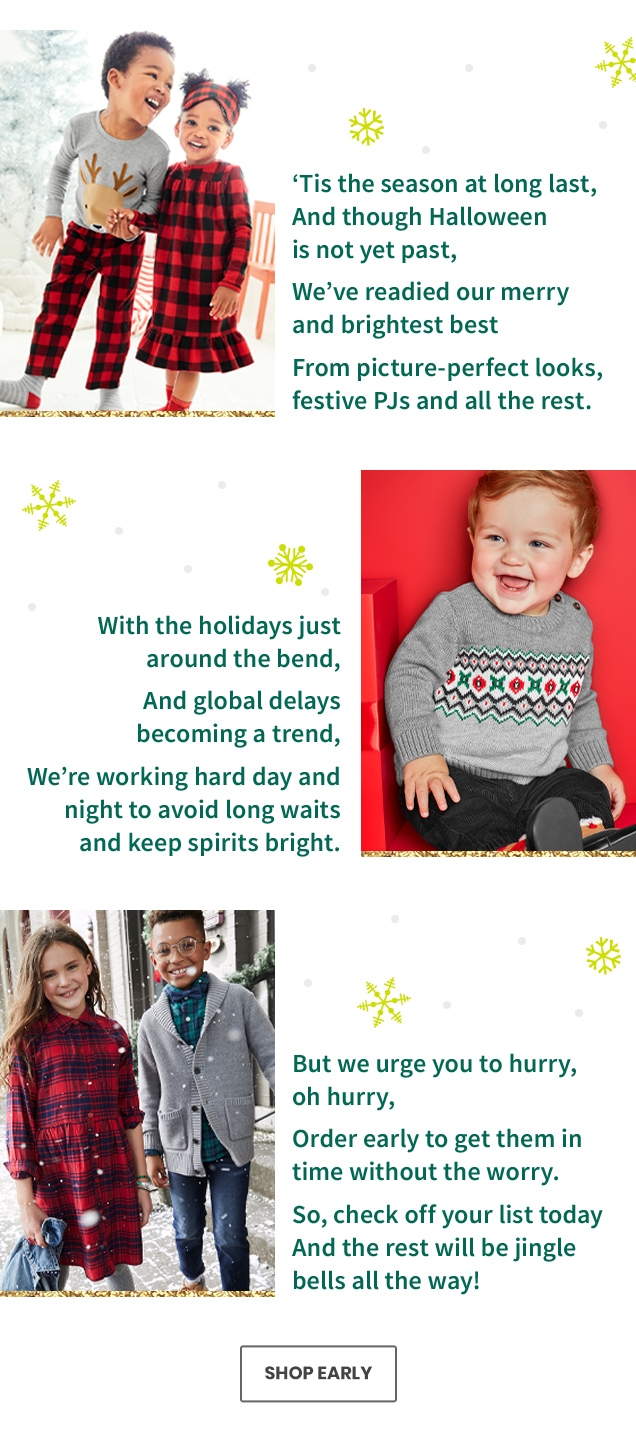 Tis the season at long last, And though Halloween is not yet past, | We've readied our merry and brightest best | From picture-perfect looks, festive PJs and all the rest | With the holidays just around the bend, | And global delays becoming a trend, | We're working hard day and night to avoid long waits and keep spirits bright. | But we urge you to hurry, oh hurry, | Order early to get them in time without the worry. | So, check off yourlist today And the rest will be jingle bells all the way!