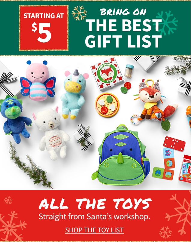 STARTING AT $5 BRING ON THE BEST GIFT LIST ALL THE TOYS Straight from Santa's workshop. SHOP THE TOY LIST