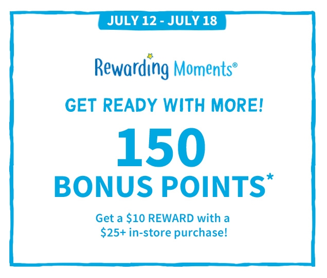 JULY 12 - JULY 18 | Rewarding Moments® | GET READY WITH MORE! | 150 BONUS POINTS* | Get a $10 REWARD with a $25+ in-store purchase!