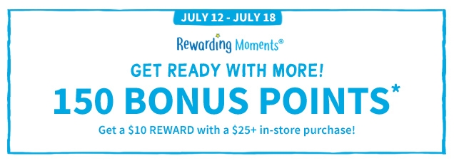 JULY 12 - JULY 18 | Rewarding Moments® | GET READY WITH MORE! | 150 BONUS POINTS* | Get a $10 REWARD with a $25+ in-store purchase!