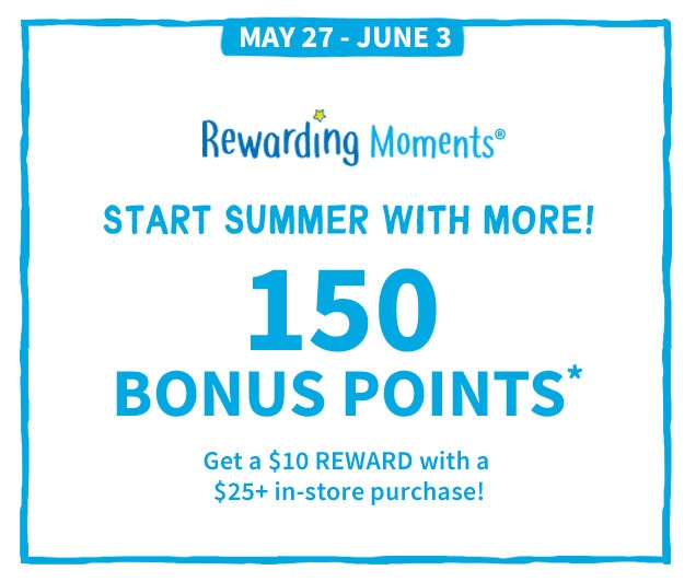 MAY 27 ‐ JUNE 3 | Rewarding Moments® | START SUMMER WITH MORE! | 150 BONUS POINTS* | Get a $10 REWARD with a $25+ in‐store purchase!