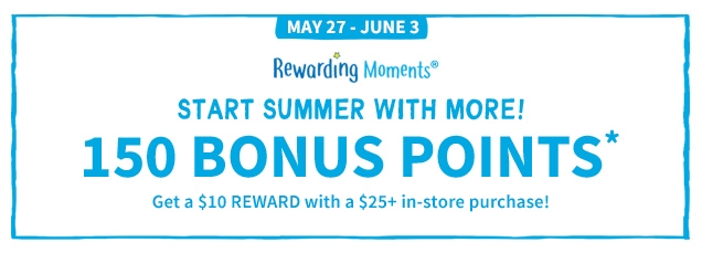MAY 27 - JUNE 3 | Rewarding Moments | START SUMMER WITH MORE! | 150 BONUS POINTS* | Get a $10 REWARD with a $25+ in- store purchase!