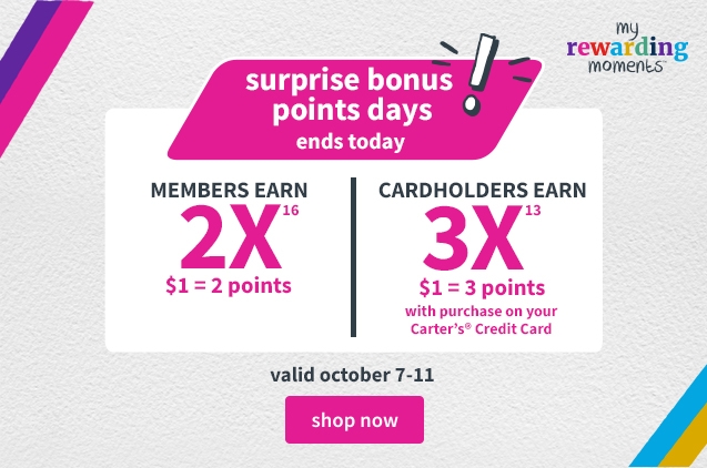 surprise bonus points days! | ends tonight | MEMBERS EARN 2X | $1=2 points | CARDHOLDERS EARN 3X | $1 = 3 points with purchase on your Carter's Credit Card | valid october 7-11 | shop now 