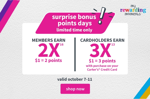surprise bonus points days! | limited time only | MEMBERS EARN 2X | $1=2 points | CARDHOLDERS EARN 3X | $1 = 3 points with purchase on your Carter's Credit Card | valid october 7-11 | shop now 