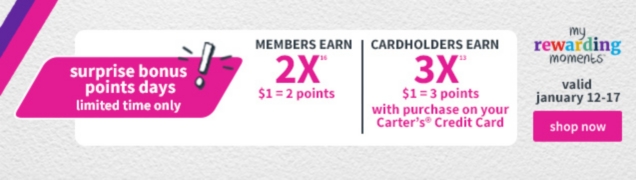 surprise bonus points days! | limited time only | MEMBERS EARN 2X $1 = 2 points | CARDHOLDERS EARN 3X | $1 = 3 points with purchase on your Carter's Credit Card | my rewarding moments | valid january 12-17 | shop now 