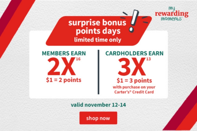 my rewarding moments surprise bonus points days limited time only! MEMBERS EARN 2X16 $1 = 2 points CARDHOLDERS EARN 3X13 $1 = 3 points with purchase on your Carter's Credit Card valid november 12-14 shop now